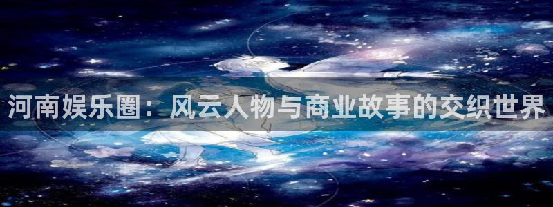 极悦平台下载：河南娱乐圈：风云人物与商业故事的交织世界