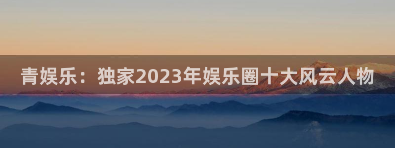 极悦平台账号注册入口：青娱乐：独家2023年娱乐圈十大风云人物